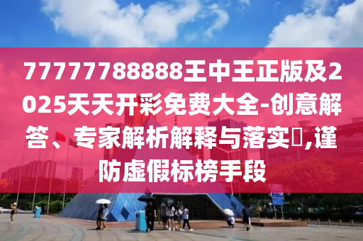 77777788888王中王正版及2025天天开彩免费大全-创意解答、专家解析解释与落实?,谨防虚假标榜手段
